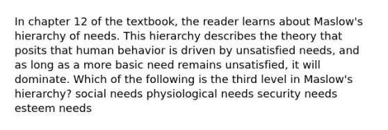 In chapter 12 of the textbook, the reader learns about Maslow's hierarchy of needs. This hierarchy describes the theory that posits that human behavior is driven by unsatisfied needs, and as long as a more basic need remains unsatisfied, it will dominate. Which of the following is the third level in Maslow's hierarchy? social needs physiological needs security needs esteem needs