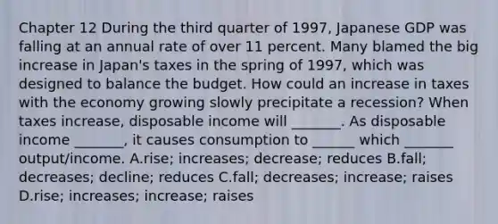 Chapter 12 During the third quarter of​ 1997, Japanese GDP was falling at an annual rate of over 11 percent. Many blamed the big increase in​ Japan's taxes in the spring of​ 1997, which was designed to balance the budget. How could an increase in taxes with the economy growing slowly precipitate a​ recession? When taxes​ increase, disposable income will​ _______. As disposable income​ _______, it causes consumption to​ ______ which​ _______ output/income. A.rise; increases;​ decrease; reduces B.fall; decreases;​ decline; reduces C.fall; decreases;​ increase; raises D.rise; increases;​ increase; raises