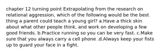 chapter 12 turning point Extrapolating from the research on relational aggression, which of the following would be the best thing a parent could teach a young girl? a.Have a thick skin about what other people think, and work on developing a few good friends. b.Practice running so you can be very fast. c.Make sure that you always carry a cell phone .d.Always keep your fists up to guard your face in a fight.