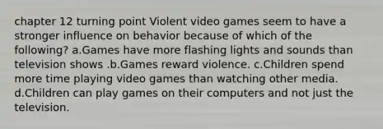 chapter 12 turning point Violent video games seem to have a stronger influence on behavior because of which of the following? a.Games have more flashing lights and sounds than television shows .b.Games reward violence. c.Children spend more time playing video games than watching other media. d.Children can play games on their computers and not just the television.