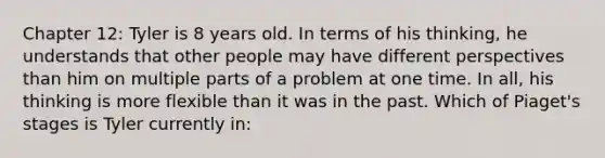 Chapter 12: Tyler is 8 years old. In terms of his thinking, he understands that other people may have different perspectives than him on multiple parts of a problem at one time. In all, his thinking is more flexible than it was in the past. Which of Piaget's stages is Tyler currently in: