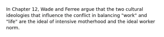 In Chapter 12, Wade and Ferree argue that the two cultural ideologies that influence the conflict in balancing "work" and "life" are the ideal of intensive motherhood and the ideal worker norm.