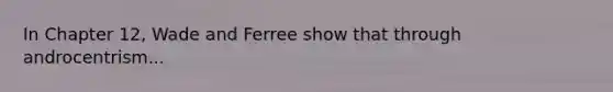 In Chapter 12, Wade and Ferree show that through androcentrism...