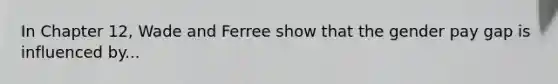 In Chapter 12, Wade and Ferree show that the gender pay gap is influenced by...