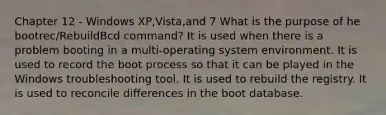 Chapter 12 - Windows XP,Vista,and 7 What is the purpose of he bootrec/RebuildBcd command? It is used when there is a problem booting in a multi-operating system environment. It is used to record the boot process so that it can be played in the Windows troubleshooting tool. It is used to rebuild the registry. It is used to reconcile differences in the boot database.