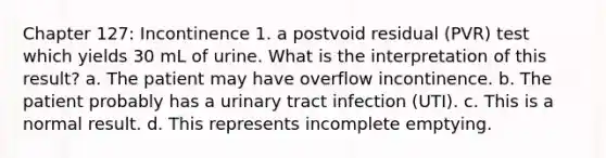 Chapter 127: Incontinence 1. a postvoid residual (PVR) test which yields 30 mL of urine. What is the interpretation of this result? a. The patient may have overflow incontinence. b. The patient probably has a urinary tract infection (UTI). c. This is a normal result. d. This represents incomplete emptying.