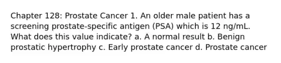 Chapter 128: Prostate Cancer 1. An older male patient has a screening prostate-specific antigen (PSA) which is 12 ng/mL. What does this value indicate? a. A normal result b. Benign prostatic hypertrophy c. Early prostate cancer d. Prostate cancer