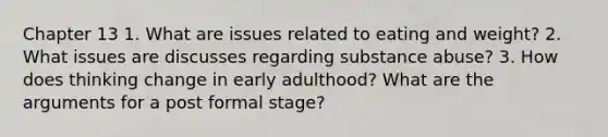 Chapter 13 1. What are issues related to eating and weight? 2. What issues are discusses regarding substance abuse? 3. How does thinking change in early adulthood? What are the arguments for a post formal stage?