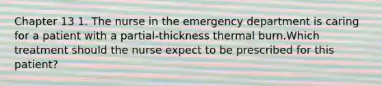 Chapter 13 1. The nurse in the emergency department is caring for a patient with a partial-thickness thermal burn.Which treatment should the nurse expect to be prescribed for this patient?