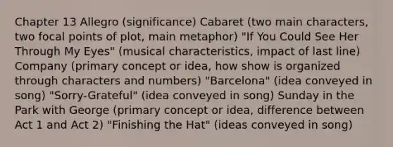 Chapter 13 Allegro (significance) Cabaret (two main characters, two focal points of plot, main metaphor) "If You Could See Her Through My Eyes" (musical characteristics, impact of last line) Company (primary concept or idea, how show is organized through characters and numbers) "Barcelona" (idea conveyed in song) "Sorry-Grateful" (idea conveyed in song) Sunday in the Park with George (primary concept or idea, difference between Act 1 and Act 2) "Finishing the Hat" (ideas conveyed in song)