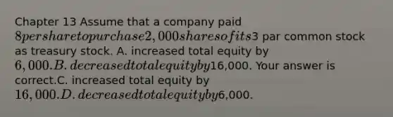 Chapter 13 Assume that a company paid 8 per share to purchase 2,000 shares of its3 par common stock as treasury stock. A. increased total equity by 6,000. B. decreased total equity by16,000. Your answer is correct.C. increased total equity by 16,000. D. decreased total equity by6,000.