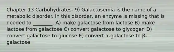 Chapter 13 Carbohydrates- 9) Galactosemia is the name of a metabolic disorder. In this disorder, an enzyme is missing that is needed to ________. A) make galactose from lactose B) make lactose from galactose C) convert galactose to glycogen D) convert galactose to glucose E) convert α-galactose to β-galactose