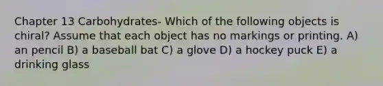 Chapter 13 Carbohydrates- Which of the following objects is chiral? Assume that each object has no markings or printing. A) an pencil B) a baseball bat C) a glove D) a hockey puck E) a drinking glass