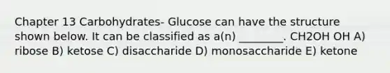 Chapter 13 Carbohydrates- Glucose can have the structure shown below. It can be classified as a(n) ________. CH2OH OH A) ribose B) ketose C) disaccharide D) monosaccharide E) ketone