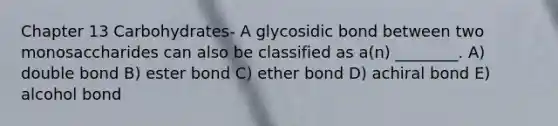 Chapter 13 Carbohydrates- A glycosidic bond between two monosaccharides can also be classified as a(n) ________. A) double bond B) ester bond C) ether bond D) achiral bond E) alcohol bond