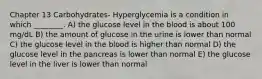 Chapter 13 Carbohydrates- Hyperglycemia is a condition in which ________. A) the glucose level in the blood is about 100 mg/dL B) the amount of glucose in the urine is lower than normal C) the glucose level in the blood is higher than normal D) the glucose level in the pancreas is lower than normal E) the glucose level in the liver is lower than normal