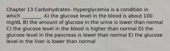 Chapter 13 Carbohydrates- Hyperglycemia is a condition in which ________. A) the glucose level in the blood is about 100 mg/dL B) the amount of glucose in the urine is lower than normal C) the glucose level in the blood is higher than normal D) the glucose level in the pancreas is lower than normal E) the glucose level in the liver is lower than normal