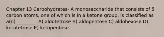 Chapter 13 Carbohydrates- A monosaccharide that consists of 5 carbon atoms, one of which is in a ketone group, is classified as a(n) ________. A) aldotetrose B) aldopentose C) aldohexose D) ketotetrose E) ketopentose