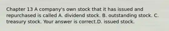 Chapter 13 A​ company's own stock that it has issued and repurchased is called A. dividend stock. B. outstanding stock. C. treasury stock. Your answer is correct.D. issued stock.