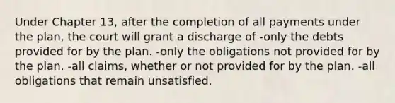 Under Chapter 13, after the completion of all payments under the plan, the court will grant a discharge of -only the debts provided for by the plan. -only the obligations not provided for by the plan. -all claims, whether or not provided for by the plan. -all obligations that remain unsatisfied.