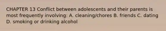 CHAPTER 13 Conflict between adolescents and their parents is most frequently involving: A. cleaning/chores B. friends C. dating D. smoking or drinking alcohol