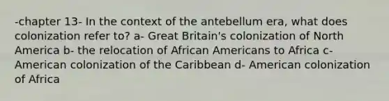 -chapter 13- In the context of the antebellum era, what does colonization refer to? a- Great Britain's colonization of North America b- the relocation of African Americans to Africa c- American colonization of the Caribbean d- American colonization of Africa