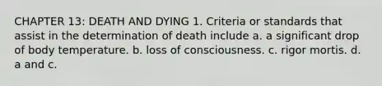 CHAPTER 13: DEATH AND DYING 1. Criteria or standards that assist in the determination of death include a. a significant drop of body temperature. b. loss of consciousness. c. rigor mortis. d. a and c.