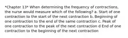 *Chapter 13* When determining the frequency of contractions, the nurse would measure which of the following? a. Start of one contraction to the start of the next contraction b. Beginning of one contraction to the end of the same contraction c. Peak of one contraction to the peak of the next contraction d End of one contraction to the beginning of the next contraction