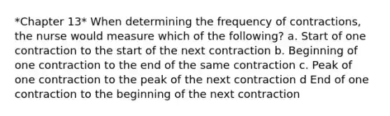 *Chapter 13* When determining the frequency of contractions, the nurse would measure which of the following? a. Start of one contraction to the start of the next contraction b. Beginning of one contraction to the end of the same contraction c. Peak of one contraction to the peak of the next contraction d End of one contraction to the beginning of the next contraction