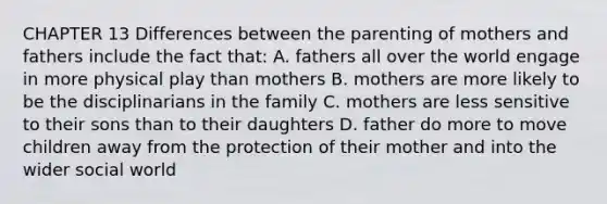 CHAPTER 13 Differences between the parenting of mothers and fathers include the fact that: A. fathers all over the world engage in more physical play than mothers B. mothers are more likely to be the disciplinarians in the family C. mothers are less sensitive to their sons than to their daughters D. father do more to move children away from the protection of their mother and into the wider social world