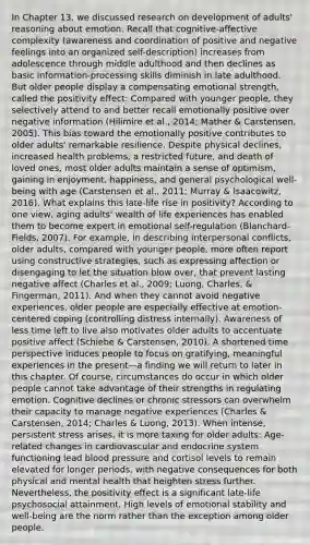 In Chapter 13, we discussed research on development of adults' reasoning about emotion. Recall that cognitive-affective complexity (awareness and coordination of positive and negative feelings into an organized self-description) increases from adolescence through middle adulthood and then declines as basic information-processing skills diminish in late adulthood. But older people display a compensating emotional strength, called the positivity effect: Compared with younger people, they selectively attend to and better recall emotionally positive over negative information (Hilimire et al., 2014; Mather & Carstensen, 2005). This bias toward the emotionally positive contributes to older adults' remarkable resilience. Despite physical declines, increased health problems, a restricted future, and death of loved ones, most older adults maintain a sense of optimism, gaining in enjoyment, happiness, and general psychological well-being with age (Carstensen et al., 2011; Murray & Isaacowitz, 2016). What explains this late-life rise in positivity? According to one view, aging adults' wealth of life experiences has enabled them to become expert in emotional self-regulation (Blanchard-Fields, 2007). For example, in describing interpersonal conflicts, older adults, compared with younger people, more often report using constructive strategies, such as expressing affection or disengaging to let the situation blow over, that prevent lasting negative affect (Charles et al., 2009; Luong, Charles, & Fingerman, 2011). And when they cannot avoid negative experiences, older people are especially effective at emotion-centered coping (controlling distress internally). Awareness of less time left to live also motivates older adults to accentuate positive affect (Schiebe & Carstensen, 2010). A shortened time perspective induces people to focus on gratifying, meaningful experiences in the present—a finding we will return to later in this chapter. Of course, circumstances do occur in which older people cannot take advantage of their strengths in regulating emotion. Cognitive declines or chronic stressors can overwhelm their capacity to manage negative experiences (Charles & Carstensen, 2014; Charles & Luong, 2013). When intense, persistent stress arises, it is more taxing for older adults: Age-related changes in cardiovascular and endocrine system functioning lead blood pressure and cortisol levels to remain elevated for longer periods, with negative consequences for both physical and mental health that heighten stress further. Nevertheless, the positivity effect is a significant late-life psychosocial attainment. High levels of emotional stability and well-being are the norm rather than the exception among older people.