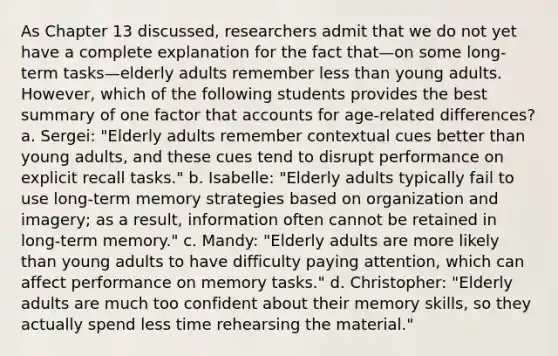 As Chapter 13 discussed, researchers admit that we do not yet have a complete explanation for the fact that—on some long-term tasks—elderly adults remember less than young adults. However, which of the following students provides the best summary of one factor that accounts for age-related differences? a. Sergei: "Elderly adults remember contextual cues better than young adults, and these cues tend to disrupt performance on explicit recall tasks." b. Isabelle: "Elderly adults typically fail to use long-term memory strategies based on organization and imagery; as a result, information often cannot be retained in long-term memory." c. Mandy: "Elderly adults are more likely than young adults to have difficulty paying attention, which can affect performance on memory tasks." d. Christopher: "Elderly adults are much too confident about their memory skills, so they actually spend less time rehearsing the material."