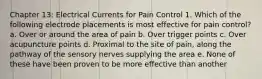 Chapter 13: Electrical Currents for Pain Control 1. Which of the following electrode placements is most effective for pain control? a. Over or around the area of pain b. Over trigger points c. Over acupuncture points d. Proximal to the site of pain, along the pathway of the sensory nerves supplying the area e. None of these have been proven to be more effective than another