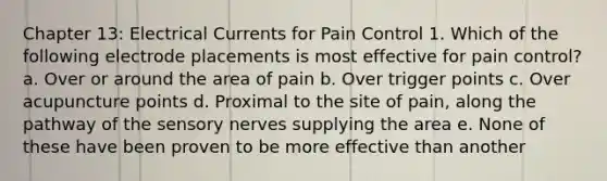 Chapter 13: Electrical Currents for Pain Control 1. Which of the following electrode placements is most effective for pain control? a. Over or around the area of pain b. Over trigger points c. Over acupuncture points d. Proximal to the site of pain, along the pathway of the sensory nerves supplying the area e. None of these have been proven to be more effective than another