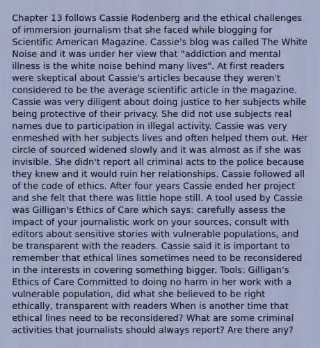 Chapter 13 follows Cassie Rodenberg and the ethical challenges of immersion journalism that she faced while blogging for Scientific American Magazine. Cassie's blog was called The <a href='https://www.questionai.com/knowledge/kFsr5i1AWP-white-noise' class='anchor-knowledge'>white noise</a> and it was under her view that "addiction and mental illness is the white noise behind many lives". At first readers were skeptical about Cassie's articles because they weren't considered to be the average scientific article in the magazine. Cassie was very diligent about doing justice to her subjects while being protective of their privacy. She did not use subjects real names due to participation in illegal activity. Cassie was very enmeshed with her subjects lives and often helped them out. Her circle of sourced widened slowly and it was almost as if she was invisible. She didn't report all criminal acts to the police because they knew and it would ruin her relationships. Cassie followed all of the <a href='https://www.questionai.com/knowledge/kU0dRLRkkX-code-of-ethics' class='anchor-knowledge'>code of ethics</a>. After four years Cassie ended her project and she felt that there was little hope still. A tool used by Cassie was Gilligan's Ethics of Care which says: carefully assess the impact of your journalistic work on your sources, consult with editors about sensitive stories with vulnerable populations, and be transparent with the readers. Cassie said it is important to remember that ethical lines sometimes need to be reconsidered in the interests in covering something bigger. Tools: Gilligan's Ethics of Care Committed to doing no harm in her work with a vulnerable population, did what she believed to be right ethically, transparent with readers When is another time that ethical lines need to be reconsidered? What are some criminal activities that journalists should always report? Are there any?