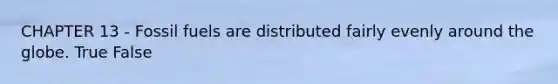 CHAPTER 13 - Fossil fuels are distributed fairly evenly around the globe. True False