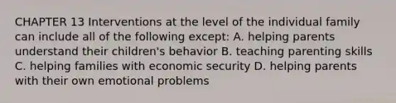 CHAPTER 13 Interventions at the level of the individual family can include all of the following except: A. helping parents understand their children's behavior B. teaching parenting skills C. helping families with economic security D. helping parents with their own emotional problems