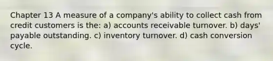 Chapter 13 A measure of a company's ability to collect cash from credit customers is the: a) accounts receivable turnover. b) days' payable outstanding. c) inventory turnover. d) cash conversion cycle.