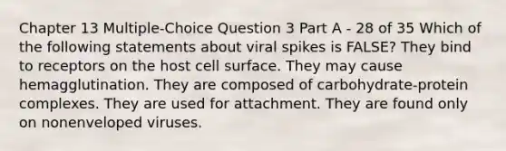 Chapter 13 Multiple-Choice Question 3 Part A - 28 of 35 Which of the following statements about viral spikes is FALSE? They bind to receptors on the host cell surface. They may cause hemagglutination. They are composed of carbohydrate-protein complexes. They are used for attachment. They are found only on nonenveloped viruses.