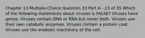 Chapter 13 Multiple-Choice Question 33 Part A - 23 of 35 Which of the following statements about viruses is FALSE? Viruses have genes. Viruses contain DNA or RNA but never both. Viruses use their own catabolic enzymes. Viruses contain a protein coat. Viruses use the anabolic machinery of the cell.