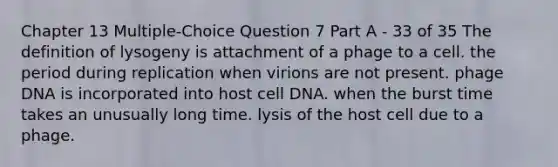 Chapter 13 Multiple-Choice Question 7 Part A - 33 of 35 The definition of lysogeny is attachment of a phage to a cell. the period during replication when virions are not present. phage DNA is incorporated into host cell DNA. when the burst time takes an unusually long time. lysis of the host cell due to a phage.