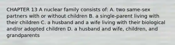 CHAPTER 13 A nuclear family consists of: A. two same-sex partners with or without children B. a single-parent living with their children C. a husband and a wife living with their biological and/or adopted children D. a husband and wife, children, and grandparents