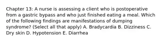 Chapter 13: A nurse is assessing a client who is postoperative from a gastric bypass and who just finished eating a meal. Which of the following findings are manifestations of dumping syndrome? (Select all that apply) A. Bradycardia B. Dizziness C. Dry skin D. Hypotension E. Diarrhea