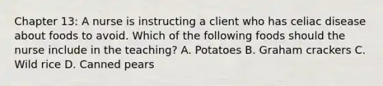 Chapter 13: A nurse is instructing a client who has celiac disease about foods to avoid. Which of the following foods should the nurse include in the teaching? A. Potatoes B. Graham crackers C. Wild rice D. Canned pears