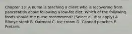 Chapter 13: A nurse is teaching a client who is recovering from pancreatitis about following a low-fat diet. Which of the following foods should the nurse recommend? (Select all that apply) A. Ribeye steak B. Oatmeal C. Ice cream D. Canned peaches E. Pretzels