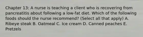 Chapter 13: A nurse is teaching a client who is recovering from pancreatitis about following a low-fat diet. Which of the following foods should the nurse recommend? (Select all that apply) A. Ribeye steak B. Oatmeal C. Ice cream D. Canned peaches E. Pretzels