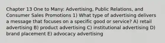 Chapter 13 One to Many: Advertising, Public Relations, and Consumer Sales Promotions 1) What type of advertising delivers a message that focuses on a specific good or service? A) retail advertising B) product advertising C) institutional advertising D) brand placement E) advocacy advertising