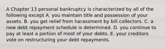 A Chapter 13 personal bankruptcy is characterized by all of the following except A. you maintain title and possession of your assets. B. you get relief from harassment by bill collectors. C. a new debt repayment schedule is determined. D. you continue to pay at least a portion of most of your debts. E. your creditors vote on restructuring your debt repayments.