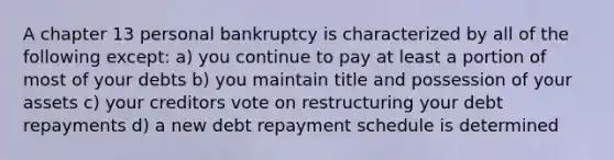 A chapter 13 personal bankruptcy is characterized by all of the following except: a) you continue to pay at least a portion of most of your debts b) you maintain title and possession of your assets c) your creditors vote on restructuring your debt repayments d) a new debt repayment schedule is determined