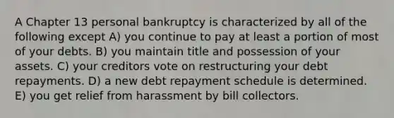 A Chapter 13 personal bankruptcy is characterized by all of the following except A) you continue to pay at least a portion of most of your debts. B) you maintain title and possession of your assets. C) your creditors vote on restructuring your debt repayments. D) a new debt repayment schedule is determined. E) you get relief from harassment by bill collectors.